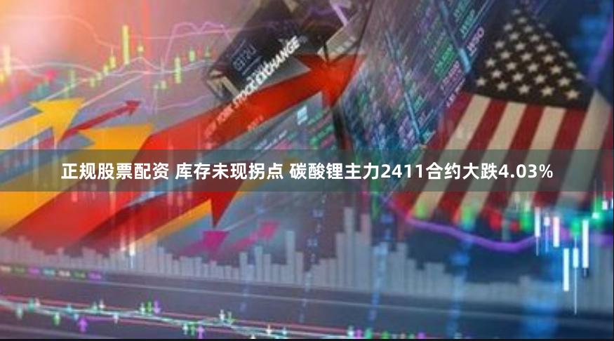 正规股票配资 库存未现拐点 碳酸锂主力2411合约大跌4.03%