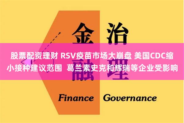 股票配资理财 RSV疫苗市场大崩盘 美国CDC缩小接种建议范围  葛兰素史克和辉瑞等企业受影响