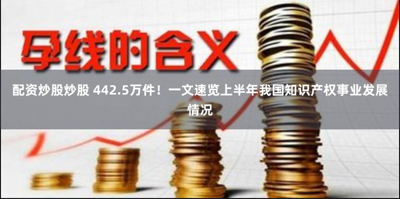 配资炒股炒股 442.5万件！一文速览上半年我国知识产权事业发展情况