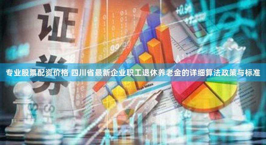 专业股票配资价格 四川省最新企业职工退休养老金的详细算法政策与标准