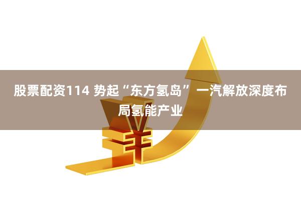 股票配资114 势起“东方氢岛” 一汽解放深度布局氢能产业